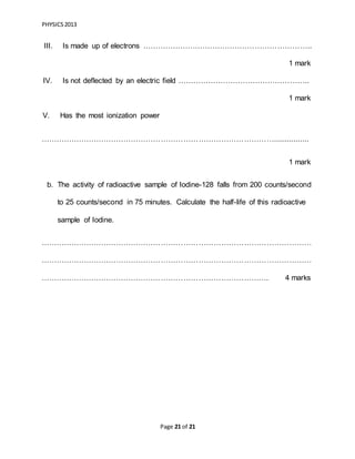 PHYSICS2013
Page 21 of 21
III. Is made up of electrons …………………………………………………………..
1 mark
IV. Is not deflected by an electric field ……………………………………………..
1 mark
V. Has the most ionization power
…………………………………………………………………………………................
1 mark
b. The activity of radioactive sample of Iodine-128 falls from 200 counts/second
to 25 counts/second in 75 minutes. Calculate the half-life of this radioactive
sample of Iodine.
………………………………………………………………………………………………
………………………………………………………………………………………………
………………………………………………………………………………. 4 marks
 
