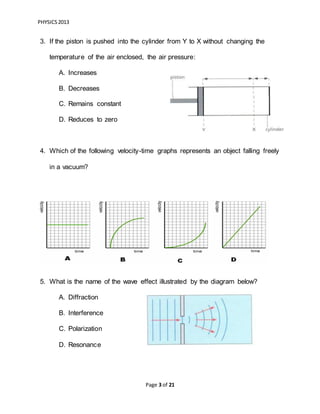 PHYSICS2013
Page 3 of 21
3. If the piston is pushed into the cylinder from Y to X without changing the
temperature of the air enclosed, the air pressure:
A. Increases
B. Decreases
C. Remains constant
D. Reduces to zero
4. Which of the following velocity-time graphs represents an object falling freely
in a vacuum?
5. What is the name of the wave effect illustrated by the diagram below?
A. Diffraction
B. Interference
C. Polarization
D. Resonance
 