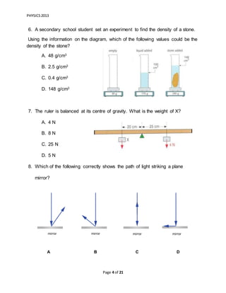 PHYSICS2013
Page 4 of 21
6. A secondary school student set an experiment to find the density of a stone.
Using the information on the diagram, which of the following values could be the
density of the stone?
A. 48 g/cm3
B. 2.5 g/cm3
C. 0.4 g/cm3
D. 148 g/cm3
7. The ruler is balanced at its centre of gravity. What is the weight of X?
A. 4 N
B. 8 N
C. 25 N
D. 5 N
8. Which of the following correctly shows the path of light striking a plane
mirror?
A B C D
 