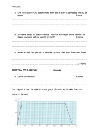 PHYSICS2013
Page 7 of 21
c. Give one reason why astronomers think that Saturn is composed mainly of
gases. 1 mark
………………………………………………………………………………………………
……………………………………………………………………………………………...
d. A satellite lands on Saturn surface. How will the weight of the satellite on
Saturn compare with its weight on Earth? 2 marks
………………………………………………………………………………………………
……………………………………………………………………………………………..
e. Name another two planets in the solar system other than Earth and Saturn.
………………………………………………………………………………………………
…………………………………………………………………………………...2 marks
QUESTION TWO: MOTION 10 marks
a. Define acceleration 2 marks
………………………………………………………………………………………………
……………………………………………………………………………………………...
The diagram shows the velocity – time graph of a train as it travels from one
station to the next.
 