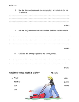 PHYSICS2013
Page 8 of 21
I. Use the diagram to calculate the acceleration of the train in the first
10 seconds.
………………………………………………………………………………………………
………………………………………………………………………………………………
……………………………………………………………………………………………..
3 marks
II. Use the diagram to calculate the distance between the two stations.
………………………………………………………………………………………………
………………………………………………………………………………………………
……………………………………………………………………………………………..
3 marks
III. Calculate the average speed for the whole journey.
………………………………………………………………………………………………
………………………………………………………………………………….…………..
2 marks
QUESTION THREE: WORK & ENERGY 10 marks
a. A lady uses
100 N to push a
lawn mower
by a
 