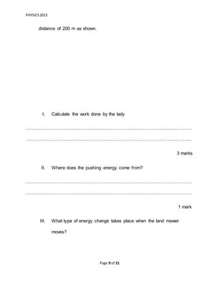 PHYSICS2013
Page 9 of 21
distance of 200 m as shown.
I. Calculate the work done by the lady
………………………………………………………………………………………………
……………………………………………………………………………………………...
3 marks
II. Where does the pushing energy come from?
………………………………………………………………………………………………
………………………………………………………………………………………………
1 mark
III. What type of energy change takes place when the land mower
moves?
 