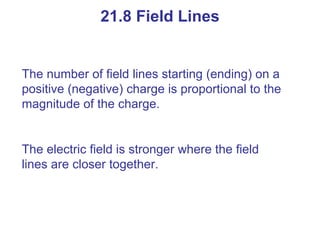 21.8 Field Lines The number of field lines starting (ending) on a positive (negative) charge is proportional to the magnitude of the charge. The electric field is stronger where the field lines are closer together. 
