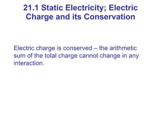 21.1 Static Electricity; Electric Charge and its Conservation Electric charge is conserved – the arithmetic sum of the total charge cannot change in any interaction. 