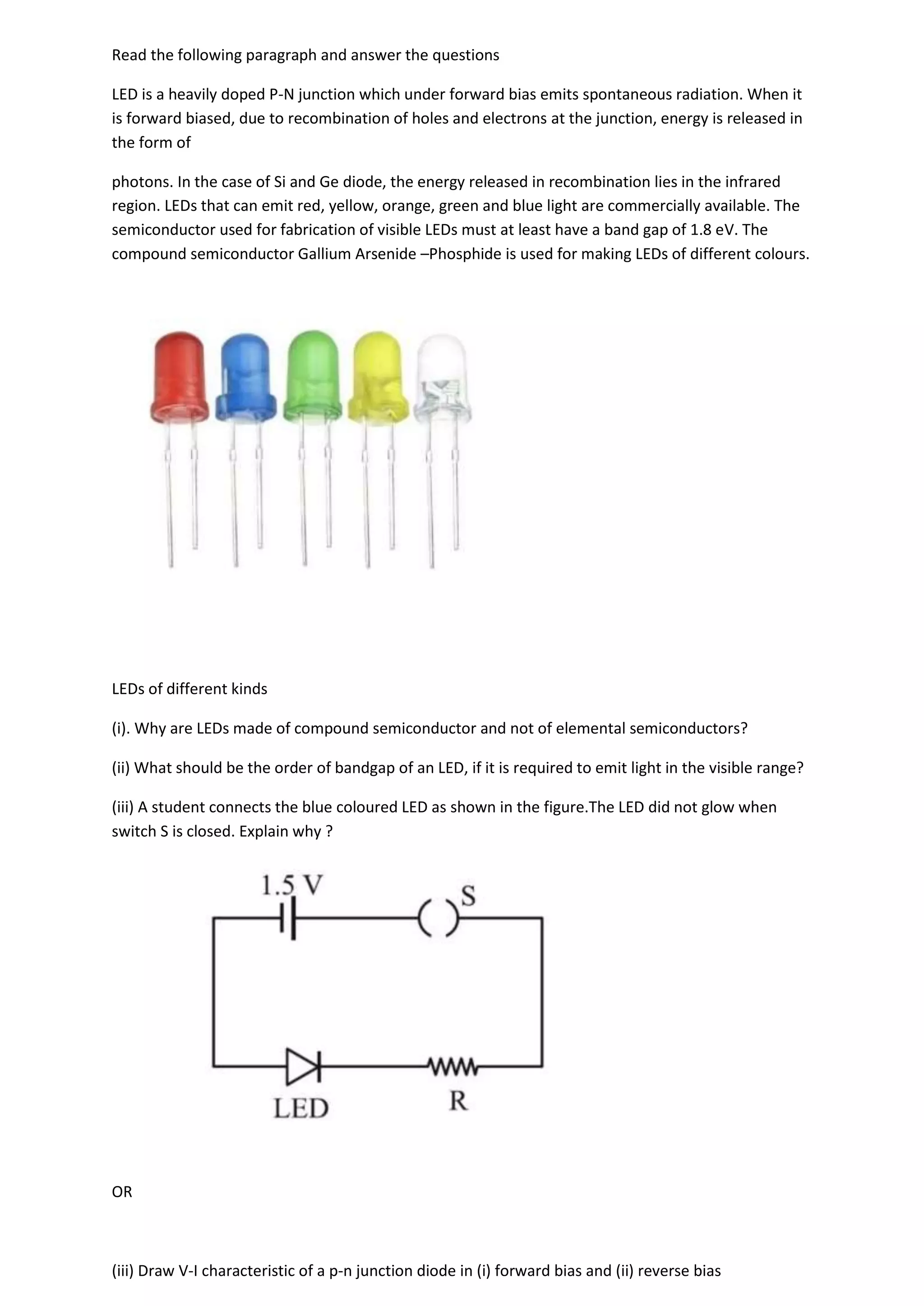 Read the following paragraph and answer the questions
LED is a heavily doped P-N junction which under forward bias emits spontaneous radiation. When it
is forward biased, due to recombination of holes and electrons at the junction, energy is released in
the form of
photons. In the case of Si and Ge diode, the energy released in recombination lies in the infrared
region. LEDs that can emit red, yellow, orange, green and blue light are commercially available. The
semiconductor used for fabrication of visible LEDs must at least have a band gap of 1.8 eV. The
compound semiconductor Gallium Arsenide –Phosphide is used for making LEDs of different colours.
LEDs of different kinds
(i). Why are LEDs made of compound semiconductor and not of elemental semiconductors?
(ii) What should be the order of bandgap of an LED, if it is required to emit light in the visible range?
(iii) A student connects the blue coloured LED as shown in the figure.The LED did not glow when
switch S is closed. Explain why ?
OR
(iii) Draw V-I characteristic of a p-n junction diode in (i) forward bias and (ii) reverse bias
 
