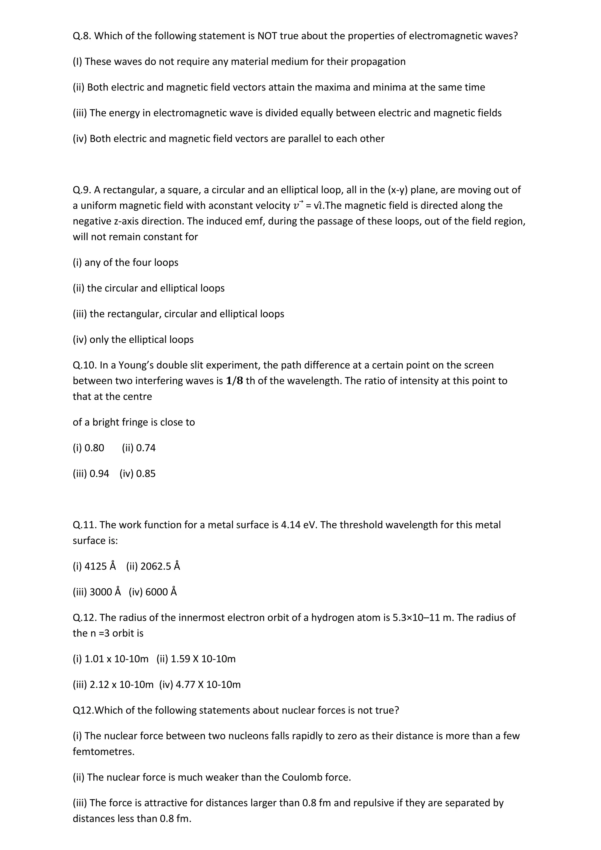 Q.8. Which of the following statement is NOT true about the properties of electromagnetic waves?
(I) These waves do not require any material medium for their propagation
(ii) Both electric and magnetic field vectors attain the maxima and minima at the same time
(iii) The energy in electromagnetic wave is divided equally between electric and magnetic fields
(iv) Both electric and magnetic field vectors are parallel to each other
Q.9. A rectangular, a square, a circular and an elliptical loop, all in the (x-y) plane, are moving out of
a uniform magnetic field with aconstant velocity 𝑣⃗ = v𝚤̂.The magnetic field is directed along the
negative z-axis direction. The induced emf, during the passage of these loops, out of the field region,
will not remain constant for
(i) any of the four loops
(ii) the circular and elliptical loops
(iii) the rectangular, circular and elliptical loops
(iv) only the elliptical loops
Q.10. In a Young’s double slit experiment, the path difference at a certain point on the screen
between two interfering waves is 𝟏/𝟖 th of the wavelength. The ratio of intensity at this point to
that at the centre
of a bright fringe is close to
(i) 0.80 (ii) 0.74
(iii) 0.94 (iv) 0.85
Q.11. The work function for a metal surface is 4.14 eV. The threshold wavelength for this metal
surface is:
(i) 4125 Å (ii) 2062.5 Å
(iii) 3000 Å (iv) 6000 Å
Q.12. The radius of the innermost electron orbit of a hydrogen atom is 5.3×10–11 m. The radius of
the n =3 orbit is
(i) 1.01 x 10-10m (ii) 1.59 X 10-10m
(iii) 2.12 x 10-10m (iv) 4.77 X 10-10m
Q12.Which of the following statements about nuclear forces is not true?
(i) The nuclear force between two nucleons falls rapidly to zero as their distance is more than a few
femtometres.
(ii) The nuclear force is much weaker than the Coulomb force.
(iii) The force is attractive for distances larger than 0.8 fm and repulsive if they are separated by
distances less than 0.8 fm.
 