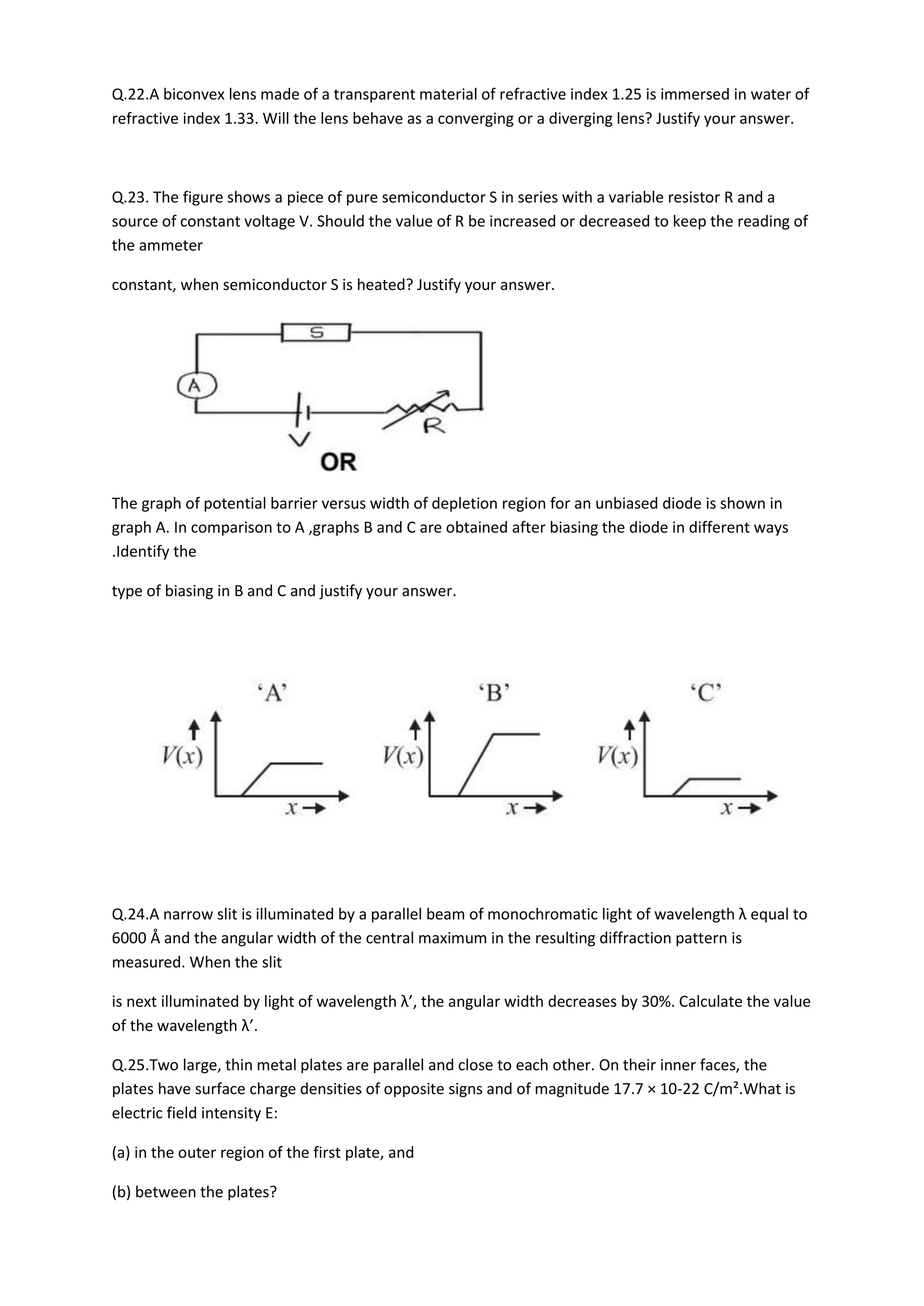 Q.22.A biconvex lens made of a transparent material of refractive index 1.25 is immersed in water of
refractive index 1.33. Will the lens behave as a converging or a diverging lens? Justify your answer.
Q.23. The figure shows a piece of pure semiconductor S in series with a variable resistor R and a
source of constant voltage V. Should the value of R be increased or decreased to keep the reading of
the ammeter
constant, when semiconductor S is heated? Justify your answer.
The graph of potential barrier versus width of depletion region for an unbiased diode is shown in
graph A. In comparison to A ,graphs B and C are obtained after biasing the diode in different ways
.Identify the
type of biasing in B and C and justify your answer.
Q.24.A narrow slit is illuminated by a parallel beam of monochromatic light of wavelength λ equal to
6000 Å and the angular width of the central maximum in the resulting diffraction pattern is
measured. When the slit
is next illuminated by light of wavelength λ’, the angular width decreases by 30%. Calculate the value
of the wavelength λ’.
Q.25.Two large, thin metal plates are parallel and close to each other. On their inner faces, the
plates have surface charge densities of opposite signs and of magnitude 17.7 × 10-22 C/m².What is
electric field intensity E:
(a) in the outer region of the first plate, and
(b) between the plates?
 