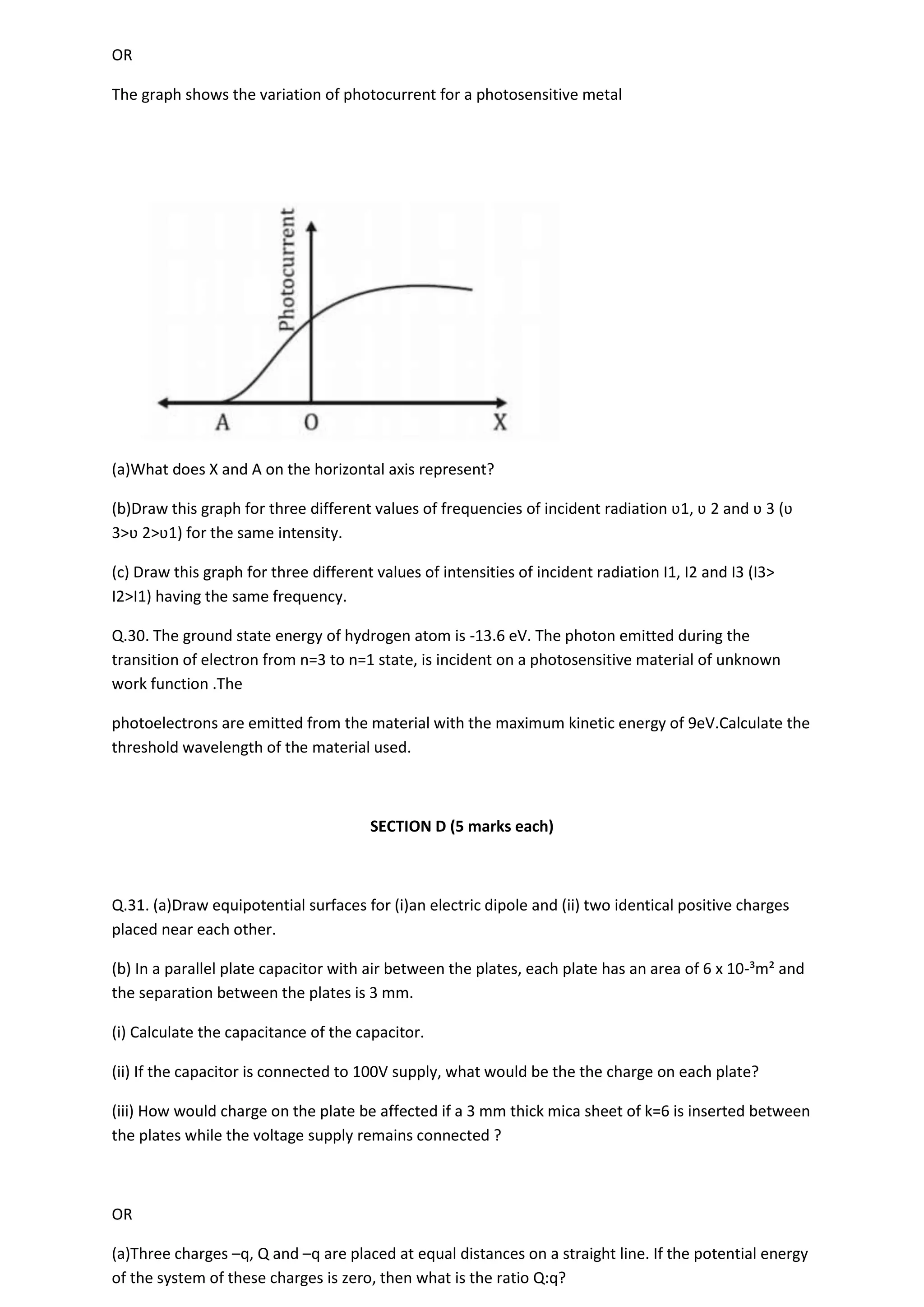 OR
The graph shows the variation of photocurrent for a photosensitive metal
(a)What does X and A on the horizontal axis represent?
(b)Draw this graph for three different values of frequencies of incident radiation ʋ1, ʋ 2 and ʋ 3 (ʋ
3>ʋ 2>ʋ1) for the same intensity.
(c) Draw this graph for three different values of intensities of incident radiation I1, I2 and I3 (I3>
I2>I1) having the same frequency.
Q.30. The ground state energy of hydrogen atom is -13.6 eV. The photon emitted during the
transition of electron from n=3 to n=1 state, is incident on a photosensitive material of unknown
work function .The
photoelectrons are emitted from the material with the maximum kinetic energy of 9eV.Calculate the
threshold wavelength of the material used.
SECTION D (5 marks each)
Q.31. (a)Draw equipotential surfaces for (i)an electric dipole and (ii) two identical positive charges
placed near each other.
(b) In a parallel plate capacitor with air between the plates, each plate has an area of 6 x 10-³m² and
the separation between the plates is 3 mm.
(i) Calculate the capacitance of the capacitor.
(ii) If the capacitor is connected to 100V supply, what would be the the charge on each plate?
(iii) How would charge on the plate be affected if a 3 mm thick mica sheet of k=6 is inserted between
the plates while the voltage supply remains connected ?
OR
(a)Three charges –q, Q and –q are placed at equal distances on a straight line. If the potential energy
of the system of these charges is zero, then what is the ratio Q:q?
 