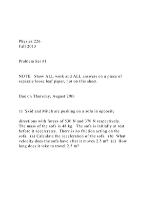 Physics 226
Fall 2013
Problem Set #1
NOTE: Show ALL work and ALL answers on a piece of
separate loose leaf paper, not on this sheet.
Due on Thursday, August 29th
1) Skid and Mitch are pushing on a sofa in opposite
directions with forces of 530 N and 370 N respectively.
The mass of the sofa is 48 kg. The sofa is initially at rest
before it accelerates. There is no friction acting on the
sofa. (a) Calculate the acceleration of the sofa. (b) What
velocity does the sofa have after it moves 2.5 m? (c) How
long does it take to travel 2.5 m?
 