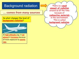 Background radiation There is a small
amount of radiation
around us all the time
because of
radioactive materials
in the environment.
This is called
background radiation.
… comes from many sources
So what changes the level of
background radiation?
At high altitudes (eg. In jet
planes) it increases because
of more exposure to cosmic
rays.
 