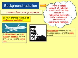 Background radiation There is a small
amount of radiation
around us all the time
because of
radioactive materials
in the environment.
This is called
background radiation.
… comes from many sources
So what changes the level of
background radiation?
At high altitudes (eg. In jet
planes) it increases because
of more exposure to cosmic
rays.
Underground in mines, etc – it
increases because of all the rocks
around.
 