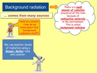 Background radiation There is a small
amount of radiation
around us all the time
because of
radioactive materials
in the environment.
This is called
background radiation.
… comes from many sources
Hold on a minute
– how do we
know about this
‘background
radiation’ stuff?
We can monitor levels
of radiation using a
Geiger-Muller tube
and counter.
 