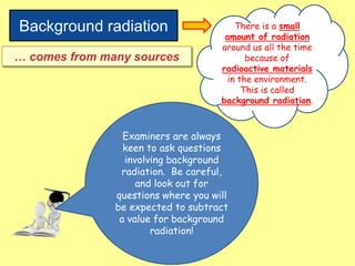 Background radiation There is a small
amount of radiation
around us all the time
because of
radioactive materials
in the environment.
This is called
background radiation.
… comes from many sources
Examiners are always
keen to ask questions
involving background
radiation. Be careful,
and look out for
questions where you will
be expected to subtract
a value for background
radiation!
 