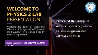 WELCOME TO
PHYSICS 2 LAB
PRESENTATION
Verifying the Laws of Transverse
Vibration of Strings and to Determine
the Frequency of a Tuning Fork by
Melde’s Experiment
Course Instructor: DR. SHOVAN KUMAR
KUNDU
Presented By Group-08
OBYEDUL HAQUE EFTY (22-47242-1)
MD. TASNIM AHMED (22-47187-1)
ARUP SAHA (22-47121-1)
 