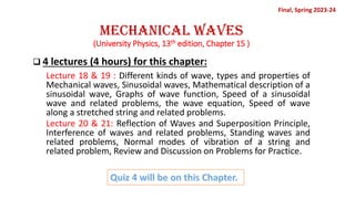 Mechanical Waves
(University Physics, 13th edition, Chapter 15 )
❑ 4 lectures (4 hours) for this chapter:
Lecture 18 & 19 : Different kinds of wave, types and properties of
Mechanical waves, Sinusoidal waves, Mathematical description of a
sinusoidal wave, Graphs of wave function, Speed of a sinusoidal
wave and related problems, the wave equation, Speed of wave
along a stretched string and related problems.
Lecture 20 & 21: Reflection of Waves and Superposition Principle,
Interference of waves and related problems, Standing waves and
related problems, Normal modes of vibration of a string and
related problem, Review and Discussion on Problems for Practice.
Quiz 4 will be on this Chapter.
Final, Spring 2023-24
 