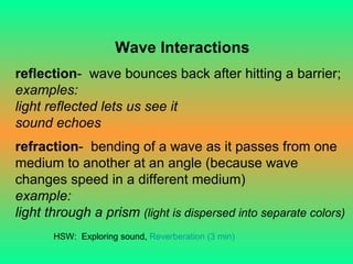 Wave Interactions reflection -  wave bounces back after hitting a barrier; examples:  light reflected lets us see it sound echoes refraction -  bending of a wave as it passes from one medium to another at an angle (because wave changes speed in a different medium) example: light through a prism   (light is dispersed into separate colors) HSW:  Exploring sound,  Reverberation (3 min) 