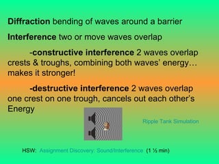 Diffraction  bending of waves around a barrier Interference  two or move waves overlap - constructive interference  2 waves overlap crests & troughs, combining both waves’ energy… makes it stronger! -destructive interference  2 waves overlap one crest on one trough, cancels out each other’s Energy HSW:  Assignment Discovery: Sound/Interference   (1 ½ min) Ripple Tank Simulation 