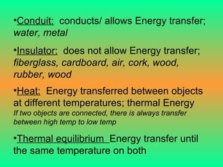 Conduit:   conducts/ allows Energy transfer;  water, metal Insulator:   does not allow Energy transfer;  fiberglass, cardboard, air, cork, wood, rubber, wood Heat:   Energy transferred between objects at different temperatures; thermal Energy If two objects are connected, there is always transfer between high temp to low temp Thermal equilibrium  Energy transfer until the same temperature on both 