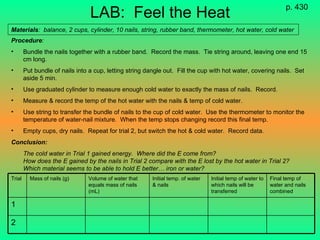 LAB:  Feel the Heat Procedure : Bundle the nails together with a rubber band.  Record the mass.  Tie string around, leaving one end 15 cm long. Put bundle of nails into a cup, letting string dangle out.  Fill the cup with hot water, covering nails.  Set aside 5 min. Use graduated cylinder to measure enough cold water to exactly the mass of nails.  Record. Measure & record the temp of the hot water with the nails & temp of cold water. Use string to transfer the bundle of nails to the cup of cold water.  Use the thermometer to monitor the temperature of water-nail mixture.  When the temp stops changing record this final temp. Empty cups, dry nails.  Repeat for trial 2, but switch the hot & cold water.  Record data. Conclusion: The cold water in Trial 1 gained energy.  Where did the E come from? How does the E gained by the nails in Trial 2 compare with the E lost by the hot water in Trial 2?  Which material seems to be able to hold E better… iron or water? p. 430 Materials :  balance, 2 cups, cylinder, 10 nails, string, rubber band, thermometer, hot water, cold water 2 1 Final temp of water and nails combined Initial temp of water to which nails will be transferred Initial temp. of water & nails  Volume of water that equals mass of nails (mL) Mass of nails (g)  Trial 