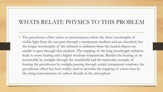 WHATS RELATE PHYSICS TO THIS PROBLEM
• The greenhouse effect refers to circumstances where the short wavelengths of
visible light from the sun pass through a transparent medium and are absorbed, but
the longer wavelengths of the infrared re-radiation from the heated objects are
unable to pass through that medium. The trapping of the long wavelength radiation
leads to more heating and a higher resultant temperature. Besides the heating of an
automobile by sunlight through the windshield and the namesake example of
heating the greenhouse by sunlight passing through sealed, transparent windows, the
greenhouse effect has been widely used to describe the trapping of excess heat by
the rising concentration of carbon dioxide in the atmosphere
 