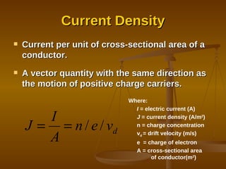 Current Density Current per unit of cross-sectional area of a conductor. A vector quantity with the same direction as the motion of positive charge carriers. Where: I  = electric current (A) J  = current density (A/m 2 ) n = charge concentration v d  = drift velocity (m/s) e  = charge of electron A = cross-sectional area  of conductor(m 2 ) 