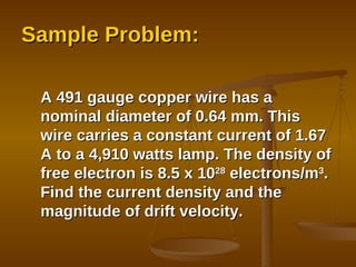 Sample Problem: A 491 gauge copper wire has a nominal diameter of 0.64 mm. This wire carries a constant current of 1.67 A to a 4,910 watts lamp. The density of free electron is 8.5 x 10 28  electrons/m 3 . Find the current density and the magnitude of drift velocity. 