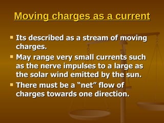 Moving charges as a current Its described as a stream of moving charges. May range very small currents such as the nerve impulses to a large as the solar wind emitted by the sun. There must be a “net” flow of charges towards one direction. 