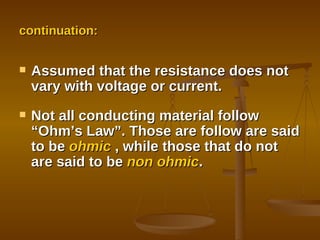 continuation:  Assumed that the resistance does not vary with voltage or current. Not all conducting material follow “Ohm’s Law”. Those are follow are said to be  ohmic  , while those that do not are said to be  non ohmic . 