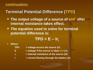 continuation: Terminal Potential Difference ( TPD ) The output voltage of a source of  emf   after internal resistance takes effect. The equation used to solve for terminal potential difference is: TPD = E – Ir i Where: TPD = voltage across the source (V) E  = voltage if the source is ideal  emf  (V) r i = internal resistance of the source (Ω) I = current flowing through the battery (A) 