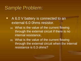 Sample Problem: A 6.0 V battery is connected to an external 6.0 0hms resistor. What is the value of the current flowing through the external circuit if there is no internal resistance, What is the value of the current flowing through the external circuit when the internal resistance is 0.3 ohms? 