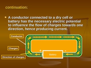 continuation: A conductor connected to a dry cell or battery has the necessary electric potential to influence the flow of charges towards one direction, hence producing current. Battery + - Conductor Charges Direction of charges 