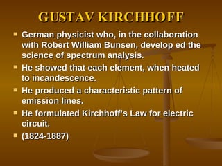 GUSTAV KIRCHHOFF German physicist who, in the collaboration with Robert William Bunsen, develop ed the science of spectrum analysis. He showed that each element, when heated to incandescence. He produced a characteristic pattern of emission lines. He formulated Kirchhoff’s Law for electric circuit. (1824-1887) 