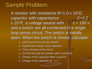 Sample Problem: A resistor with resistance R=1.0 x 10 6 Ω , capacitor with capacitance  C=2.2 x 10 -6 F, a voltage source with  ε  = 100 v, and a switch are all connected in a single loop series circuit. The switch is initially open. When the switch is closed, calculate: Initial current across the resistor Equilibrium charge of the capacitor Time constant of the circuit Current through the resistor after 5 seconds Charge of the capacitor after 5 second Charge of the capacitor at  t =  τ 