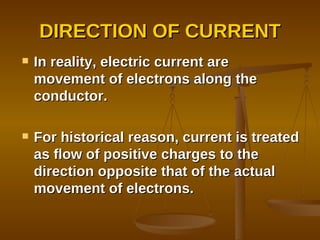 DIRECTION OF CURRENT In reality, electric current are movement of electrons along the conductor. For historical reason, current is treated as flow of positive charges to the direction opposite that of the actual movement of electrons. 