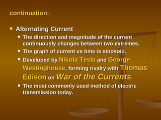 continuation: Alternating Current The direction and magnitude of the current continuously changes between two extremes. The graph of current vs time is sinosoid. Developed by  Nikola Tesla  and  George Westinghouse , forming rivalry with  Thomas Edison  on  War of the Currents . The most commonly used method of electric transmission today. 