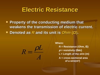 Electric Resistance Property of the conducting medium that weakens the transmission of electric current. Denoted as  R  and its unit is  Ohm  ( Ω ) . Where: R = Resistance (Ohm,  Ω ) ρ  = resistivity ( Ω m) L   = Length of the wire (m) A = cross-sectional area  of a wire(m 2 ) 