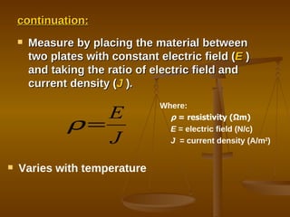 continuation: Measure by placing the material between two plates with constant electric field ( E  ) and taking the ratio of electric field and current density ( J   ) . Varies with temperature Where: ρ   = resistivity ( Ω m) E  = electric field (N/c) J  = current density (A/m 2 ) 