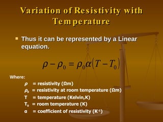 Variation of Resistivity with Temperature Thus it can be represented by a Linear equation. Where: ρ   = resistivity ( Ω m) ρ 0  = resistivity at room temperature ( Ω m) T  = temperature (Kelvin,K) T 0  = room temperature (K) α   = coefficient of resistivity (K -1 ) 