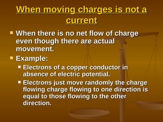 When moving charges is not a current When there is no net flow of charge even though there are actual movement. Example: Electrons of a copper conductor in absence of electric potential. Electrons just move randomly the charge flowing charge flowing to one direction is equal to those flowing to the other direction.  