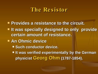 The Resistor Provides a resistance to the circuit. It was specially designed to only  provide certain amount of resistance. An Ohmic device Such conductor device. It was verified experimentally by the German physicist  Georg Ohm  (1787-1854). 