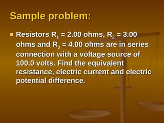 Sample problem: Resistors R 1  = 2.00 ohms, R 2  = 3.00 ohms and R 3  = 4.00 ohms are in series connection with a voltage source of 100.0 volts. Find the equivalent resistance, electric current and electric potential difference. 