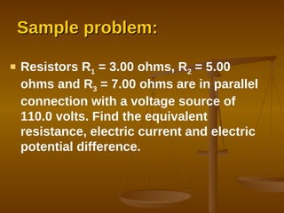 Sample problem: Resistors R 1  = 3.00 ohms, R 2  = 5.00 ohms and R 3  = 7.00 ohms are in parallel connection with a voltage source of 110.0 volts. Find the equivalent resistance, electric current and electric potential difference. 