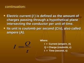 continuation: Electric current ( I  ) is defined as the amount of charges passing through a hypothetical plane intersecting the conductor per unit of time. Its unit is coulomb per second (C/s), also called ampere (A). Where: I  =  Current (ampere, A) Q = Charge (coulomb, c) t  =  Time (second, s) 