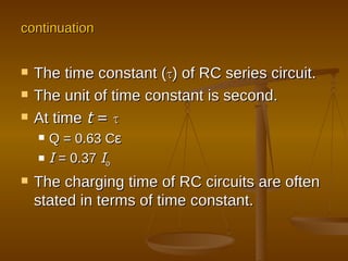 The time constant ( τ ) of RC series circuit. The unit of time constant is second.  At time   t  =  τ Q = 0.63 C ε I   = 0.37   I o The charging time of RC circuits are often stated in terms of time constant. continuation 