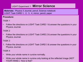 LIGHT Experiment 1:  Mirror Science Materials:  Physics 3 Journal, pencil, Science notebook LIGHT Task CARD 1,  2,  3,  4, mirror, pencil, paper ,[object Object],[object Object],[object Object],[object Object],[object Object],[object Object],[object Object],[object Object],[object Object],[object Object]