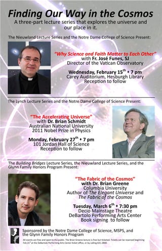 Finding Our Way in the Cosmos
   A three-part lecture series that explores the universe and
                         our place in it.
The Nieuwland Lecture Series and the Notre Dame College of Science Present:


                                       “Why Science and Faith Matter to Each Other”
                                                  with Fr. José Funes, SJ
                                           Director of the Vatican Observatory
                                                     Wednesday, February 15th  7 pm
                                                    Carey Auditorium, Hesburgh Library
                                                           Reception to follow


The Lynch Lecture Series and the Notre Dame College of Science Present:


              “The Accelerating Universe”
                 with Dr. Brian Schmidt
              Australian National University
               2011 Nobel Prize in Physics
             Monday, February 27th  7 pm
              101 Jordan Hall of Science
                 Reception to follow

The Building Bridges Lecture Series, the Nieuwland Lecture Series, and the
Glynn Family Honors Program Present:

                                                       “The Fabric of the Cosmos”
                                                          with Dr. Brian Greene
                                                           Columbia University
                                                    Author of The Elegant Universe and
                                                        The Fabric of the Cosmos
                                                       Tuesday, March 6th  7:30 pm
                                                         Decio Mainstage Theatre
                                                      DeBartolo Performing Arts Center
                                                          Book signing to follow
       Sponsored by the Notre Dame College of Science, MSPS, and
       the Glynn Family Honors Program
        All events are free and open to the public. The Brian Greene lecture is free but ticketed. Tickets can be reserved beginning
        Feb 21st at the DeBartolo Performing Arts Center ticket office, or by calling 631-2800.
 