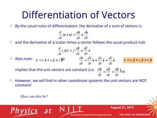 August 31, 2010
Differentiation of Vectors
 By the usual rules of differentiation, the derivative of a sum of vectors is
 and the derivative of a scalar times a vector follows the usual product rule
 Also note: so
implies that the unit vectors are constant (i.e. ).
 However, we will find in other coordinate systems the unit vectors are NOT
constant!
dt
d
dt
d
dt
d s
r
s
r 

 )
(
r
r
r
dt
df
dt
d
f
f
dt
d


)
(
z
y
x
r ˆ
ˆ
ˆ z
y
x 

 z
y
x
r
ˆ
ˆ
ˆ
dt
dz
dt
dy
dt
dx
dt
d



0
ˆ
ˆ
ˆ



dt
d
dt
d
dt
d z
y
x
How can this be?
z
y
x
v ˆ
ˆ
ˆ z
y
x v
v
v 


 