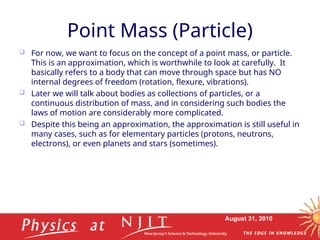 August 31, 2010
Point Mass (Particle)
 For now, we want to focus on the concept of a point mass, or particle.
This is an approximation, which is worthwhile to look at carefully. It
basically refers to a body that can move through space but has NO
internal degrees of freedom (rotation, flexure, vibrations).
 Later we will talk about bodies as collections of particles, or a
continuous distribution of mass, and in considering such bodies the
laws of motion are considerably more complicated.
 Despite this being an approximation, the approximation is still useful in
many cases, such as for elementary particles (protons, neutrons,
electrons), or even planets and stars (sometimes).
 