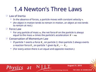 August 31, 2010
1.4 Newton’s Three Laws
 Law of Inertia
 In the absence of forces, a particle moves with constant velocity v.
 (An object in motion tends to remain in motion, an object at rest tends
to remain at rest.)
 Force Law
 For any particle of mass m, the net force F on the particle is always
equal to the mass m times the particle’s acceleration: F = ma.
 Conservation of Momentum Law
 If particle 1 exerts a force F21 on particle 2, then particle 2 always exerts
a reaction force F12 on particle 1 given by F12 = F21.
 (For every action there is an equal and opposite reaction.)
 