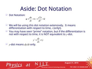 August 31, 2010
Aside: Dot Notation
 Dot Notation:
 We will be using this dot notation extensively. It means
differentiation with respect to time, t (only!).
 You may have seen “prime” notation, but if the differentiation is
not with respect to time, it is NOT equivalent to y-dot.
 y-dot means dy/dt only.
v
v
a 


dt
d
r
r



 2
2
dt
d
y
dx
dy
y 



 